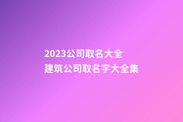 2023公司取名大全 建筑公司取名字大全集-第1張-公司起名-玄機派